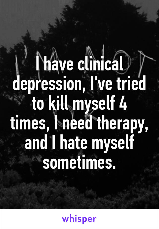I have clinical depression, I've tried to kill myself 4 times, I need therapy, and I hate myself sometimes.