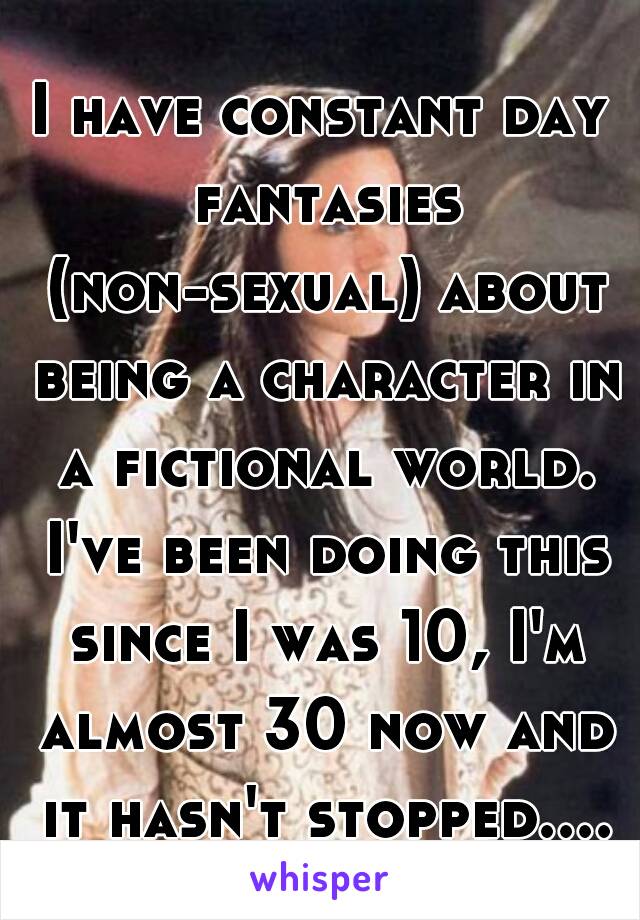 I have constant day fantasies (non-sexual) about being a character in a fictional world. I've been doing this since I was 10, I'm almost 30 now and it hasn't stopped....