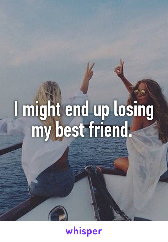 I might end up losing my best friend. 