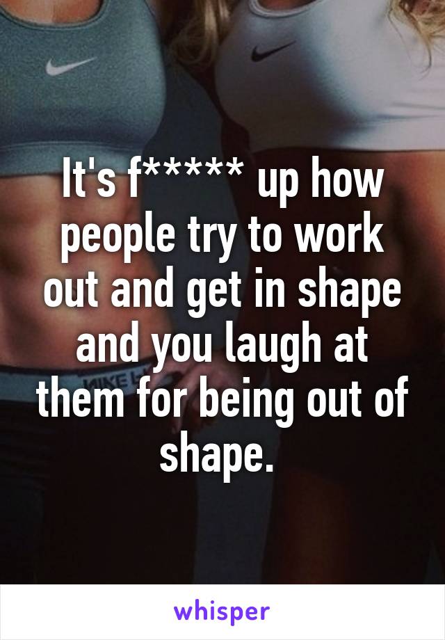 It's f***** up how people try to work out and get in shape and you laugh at them for being out of shape. 