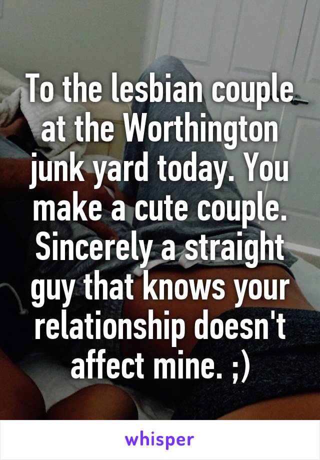 To the lesbian couple at the Worthington junk yard today. You make a cute couple. Sincerely a straight guy that knows your relationship doesn't affect mine. ;)