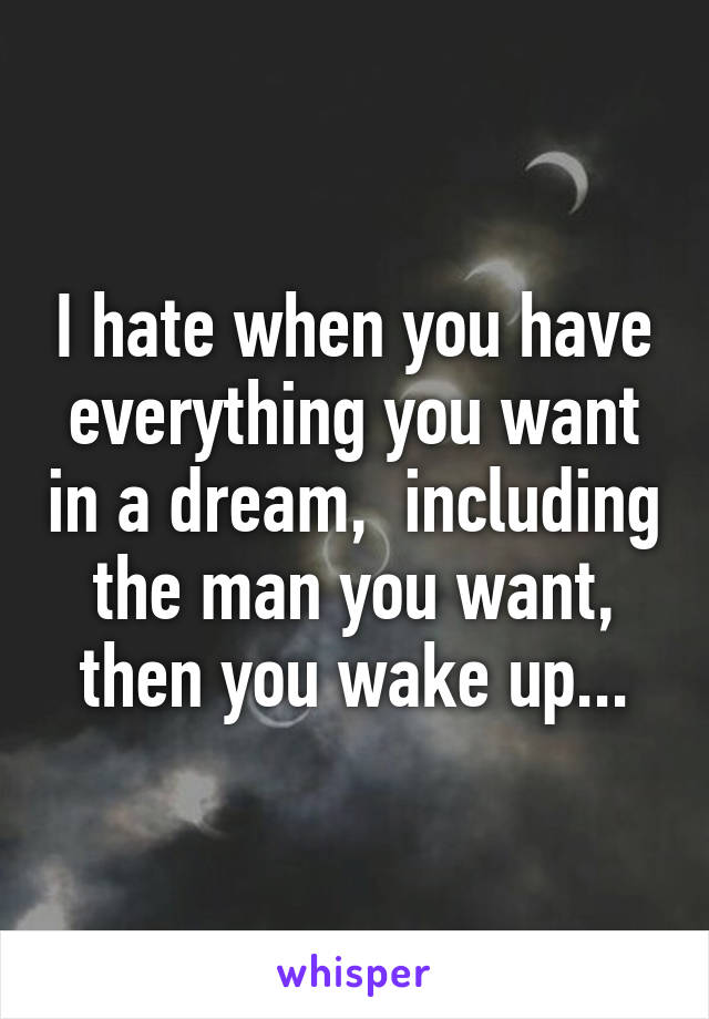 I hate when you have everything you want in a dream,  including the man you want, then you wake up...