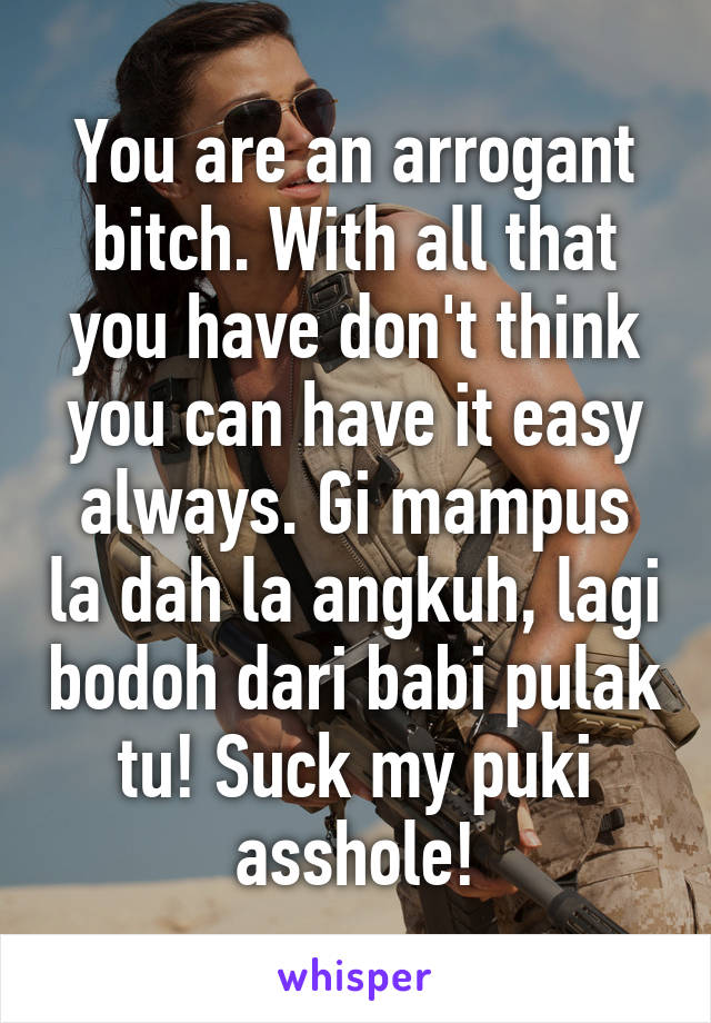 You are an arrogant bitch. With all that you have don't think you can have it easy always. Gi mampus la dah la angkuh, lagi bodoh dari babi pulak tu! Suck my puki asshole!