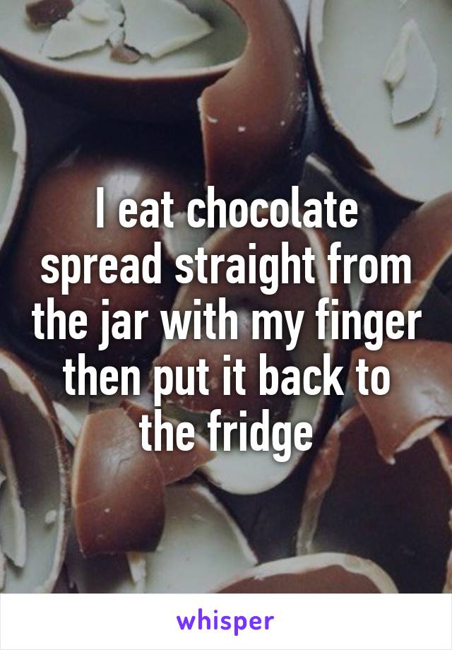 I eat chocolate spread straight from the jar with my finger then put it back to the fridge