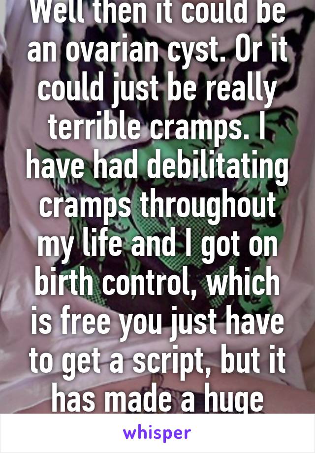 Well then it could be an ovarian cyst. Or it could just be really terrible cramps. I have had debilitating cramps throughout my life and I got on birth control, which is free you just have to get a script, but it has made a huge difference! 
