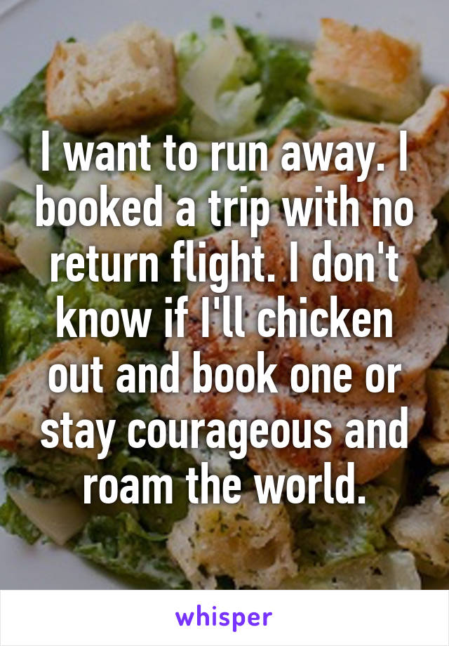 I want to run away. I booked a trip with no return flight. I don't know if I'll chicken out and book one or stay courageous and roam the world.