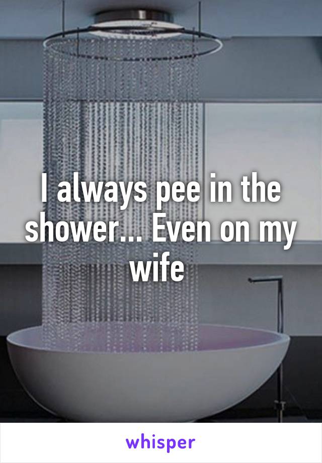 I always pee in the shower... Even on my wife 