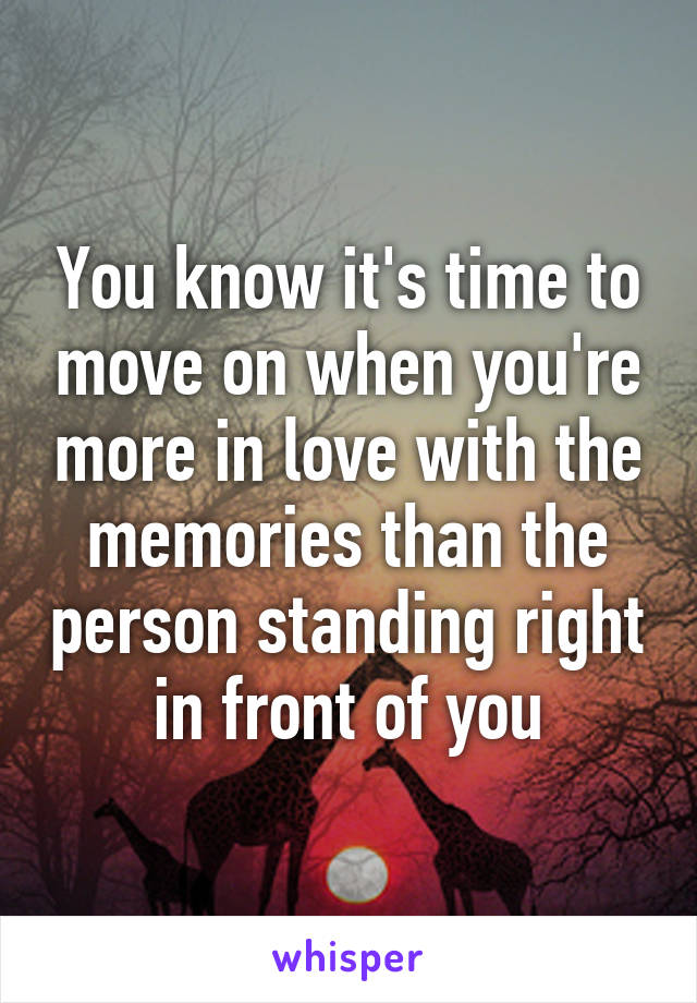 You know it's time to move on when you're more in love with the memories than the person standing right in front of you