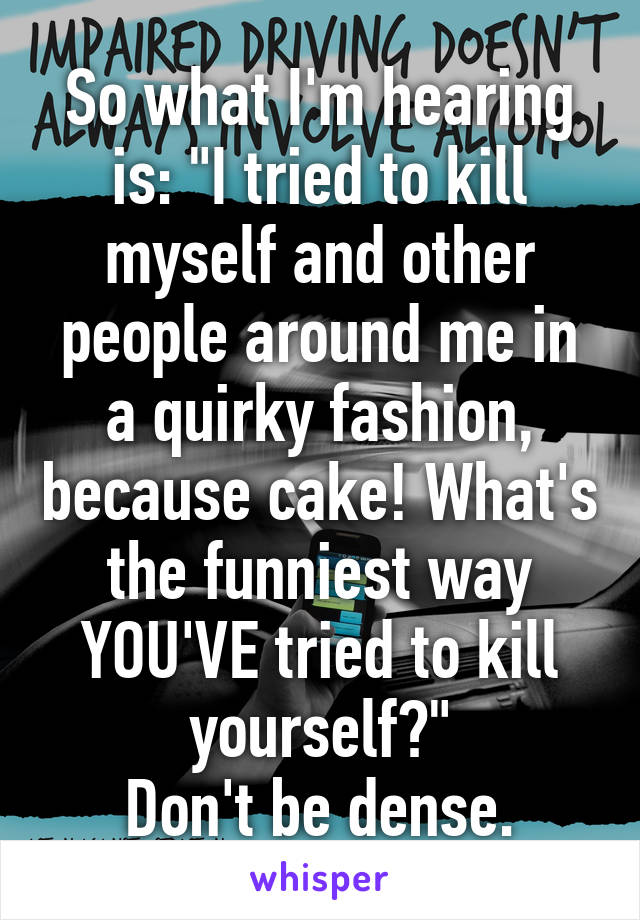 So what I'm hearing is: "I tried to kill myself and other people around me in a quirky fashion, because cake! What's the funniest way YOU'VE tried to kill yourself?"
Don't be dense.