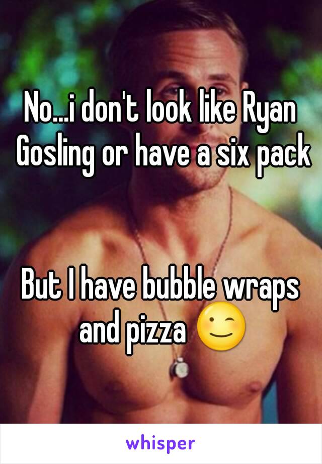 No...i don't look like Ryan Gosling or have a six pack


But I have bubble wraps and pizza 😉