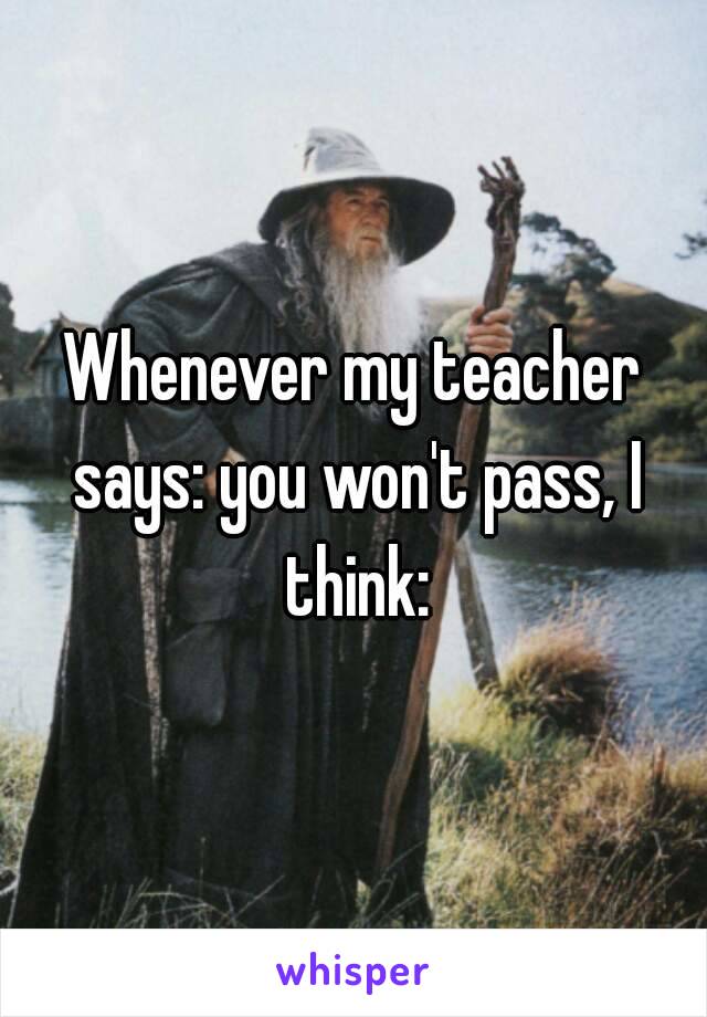 Whenever my teacher says: you won't pass, I think: