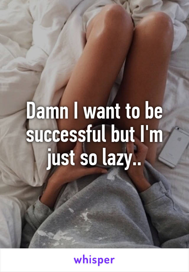 Damn I want to be successful but I'm just so lazy..