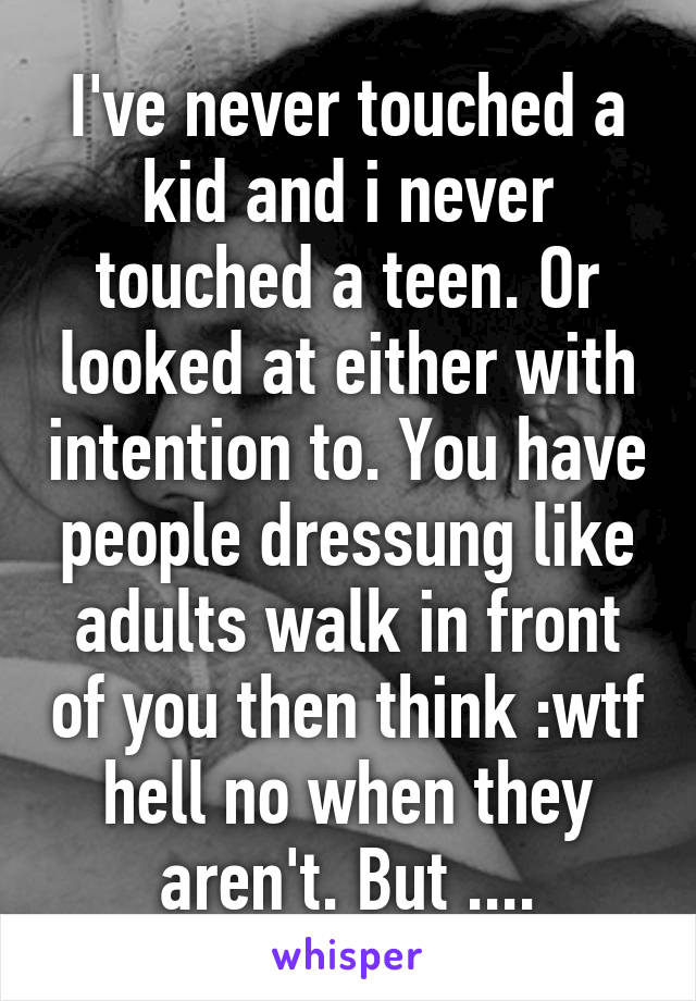 I've never touched a kid and i never touched a teen. Or looked at either with intention to. You have people dressung like adults walk in front of you then think :wtf hell no when they aren't. But ....