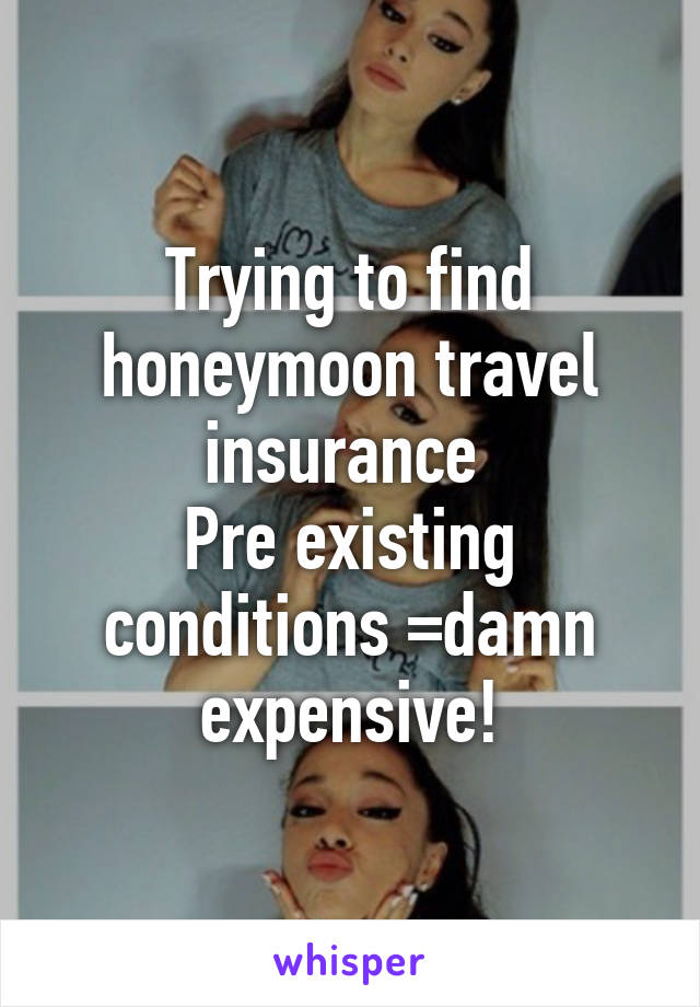 Trying to find honeymoon travel insurance 
Pre existing conditions =damn expensive!