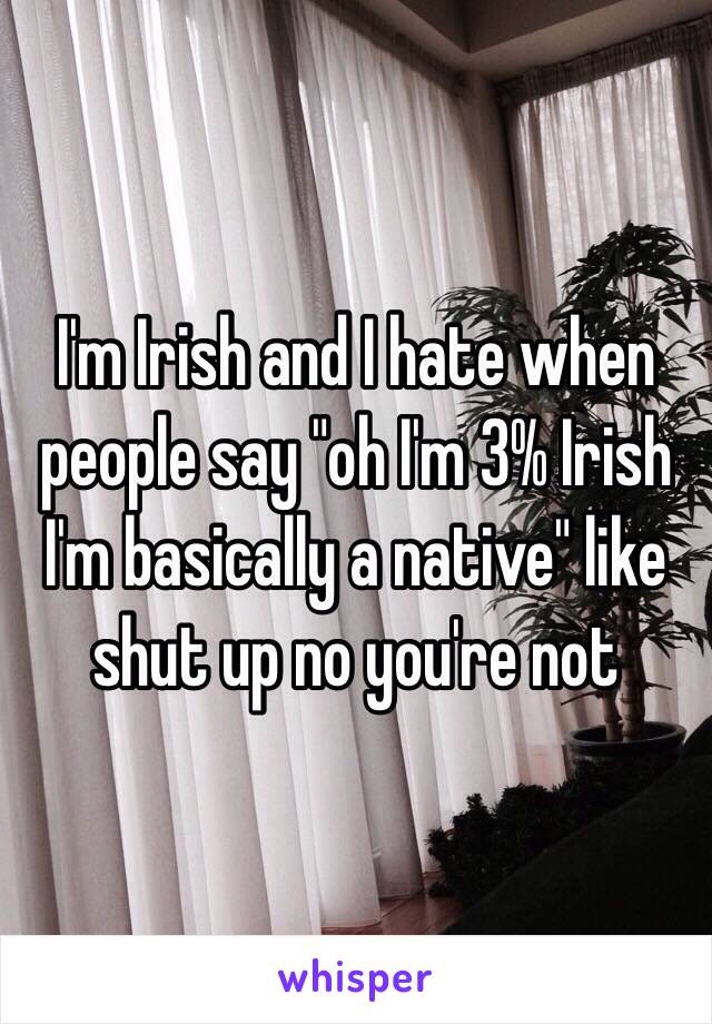 I'm Irish and I hate when people say "oh I'm 3% Irish I'm basically a native" like shut up no you're not 