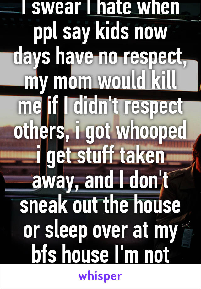 I swear I hate when ppl say kids now days have no respect, my mom would kill me if I didn't respect others, i got whooped i get stuff taken away, and I don't sneak out the house or sleep over at my bfs house I'm not stupid 
