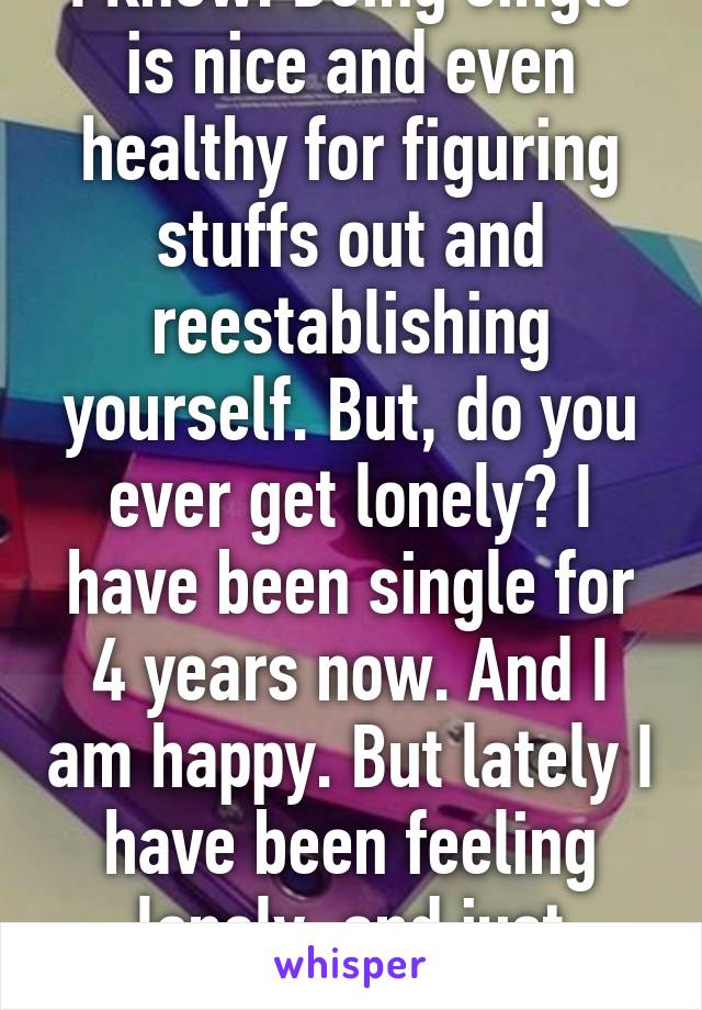 I know. Being single is nice and even healthy for figuring stuffs out and reestablishing yourself. But, do you ever get lonely? I have been single for 4 years now. And I am happy. But lately I have been feeling lonely, and just alone. A lot. 