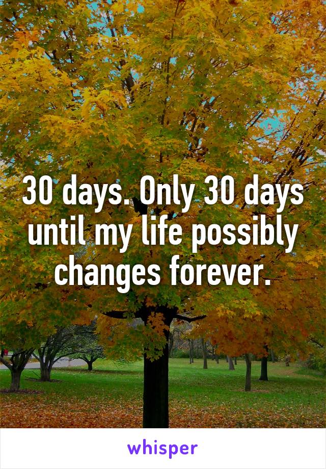 30 days. Only 30 days until my life possibly changes forever.