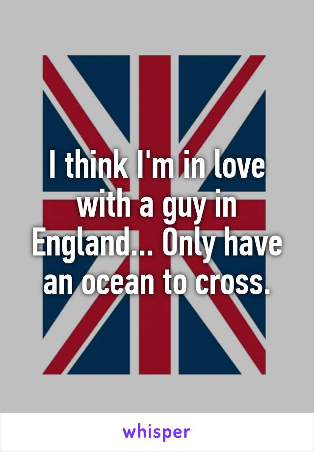 I think I'm in love with a guy in England... Only have an ocean to cross.
