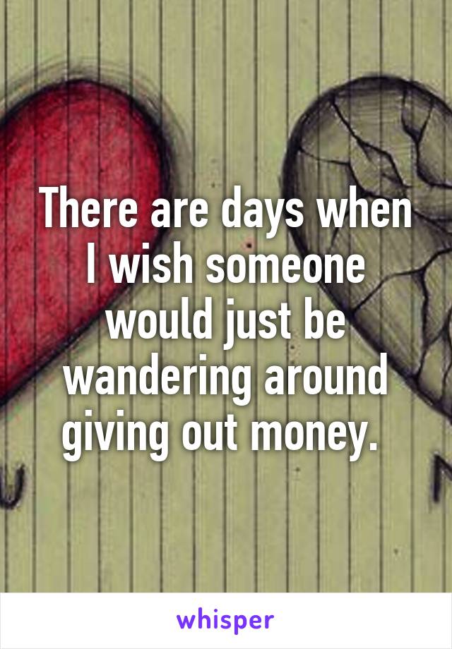 There are days when I wish someone would just be wandering around giving out money. 