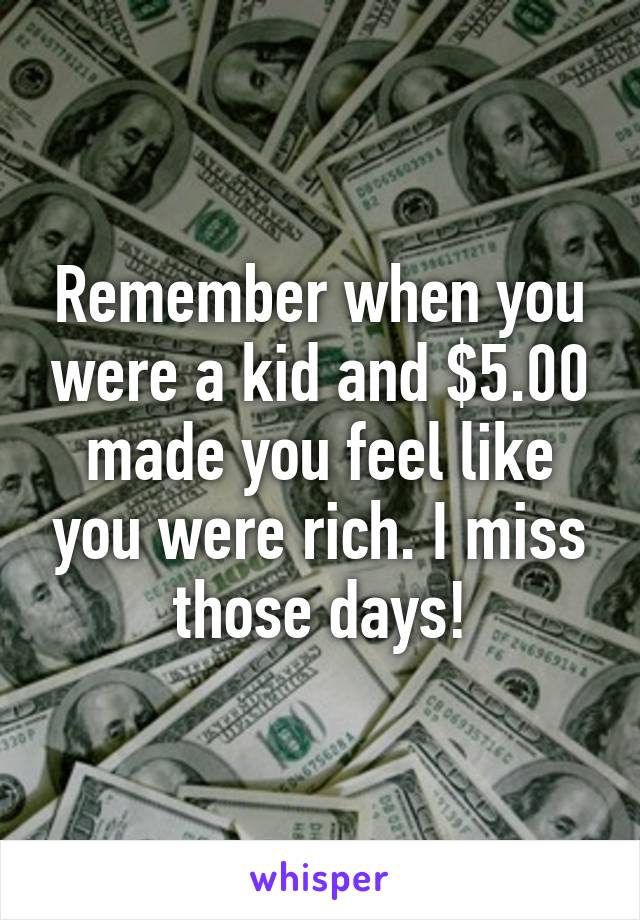 Remember when you were a kid and $5.00 made you feel like you were rich. I miss those days!