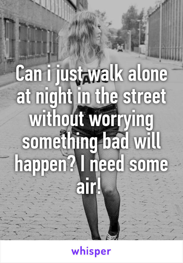 Can i just walk alone at night in the street without worrying something bad will happen? I need some air! 