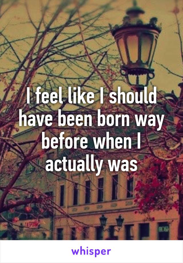 I feel like I should have been born way before when I actually was