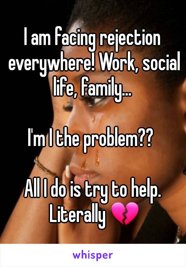 I am facing rejection everywhere! Work, social life, family... 

I'm I the problem?? 

All I do is try to help. Literally 💔