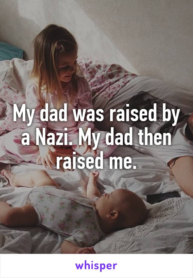 My dad was raised by a Nazi. My dad then raised me.