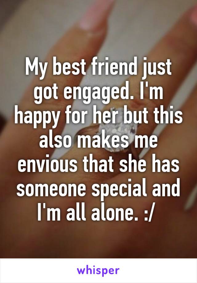 My best friend just got engaged. I'm happy for her but this also makes me envious that she has someone special and I'm all alone. :/ 