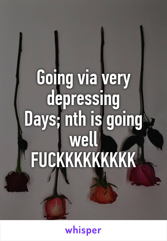 Going via very depressing
Days; nth is going well
FUCKKKKKKKKK