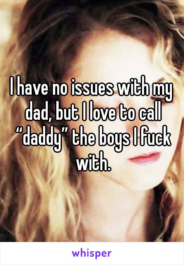 I have no issues with my dad, but I love to call “daddy” the boys I fuck with.
