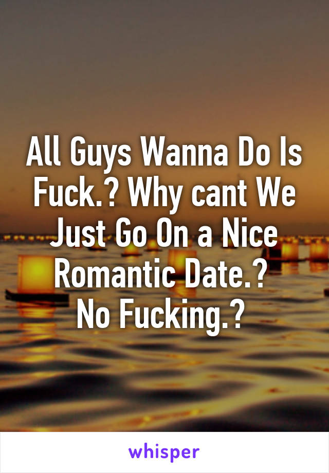 All Guys Wanna Do Is Fuck.? Why cant We Just Go On a Nice Romantic Date.? 
No Fucking.? 