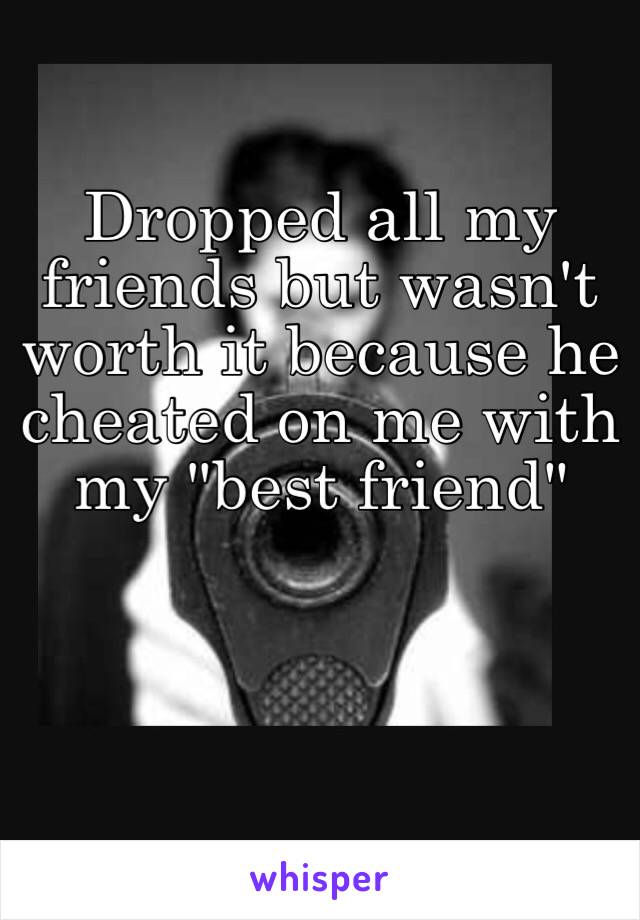 Dropped all my friends but wasn't worth it because he cheated on me with my "best friend"