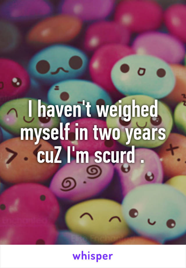 I haven't weighed myself in two years cuZ I'm scurd . 