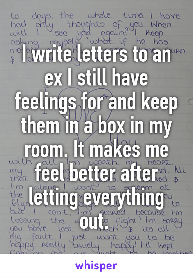 I write letters to an ex I still have feelings for and keep them in a box in my room. It makes me feel better after letting everything out. 