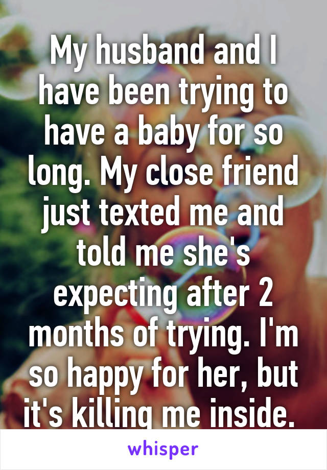 My husband and I have been trying to have a baby for so long. My close friend just texted me and told me she's expecting after 2 months of trying. I'm so happy for her, but it's killing me inside. 
