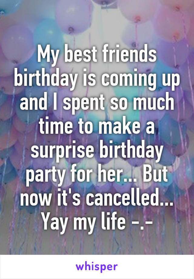 My best friends birthday is coming up and I spent so much time to make a surprise birthday party for her... But now it's cancelled... Yay my life -.-