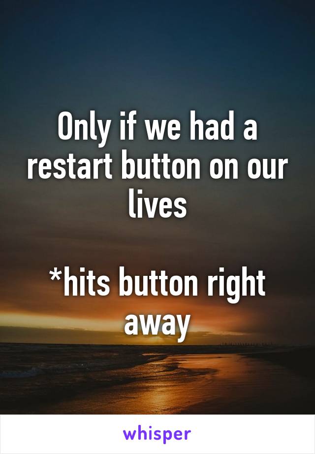 Only if we had a restart button on our lives

*hits button right away