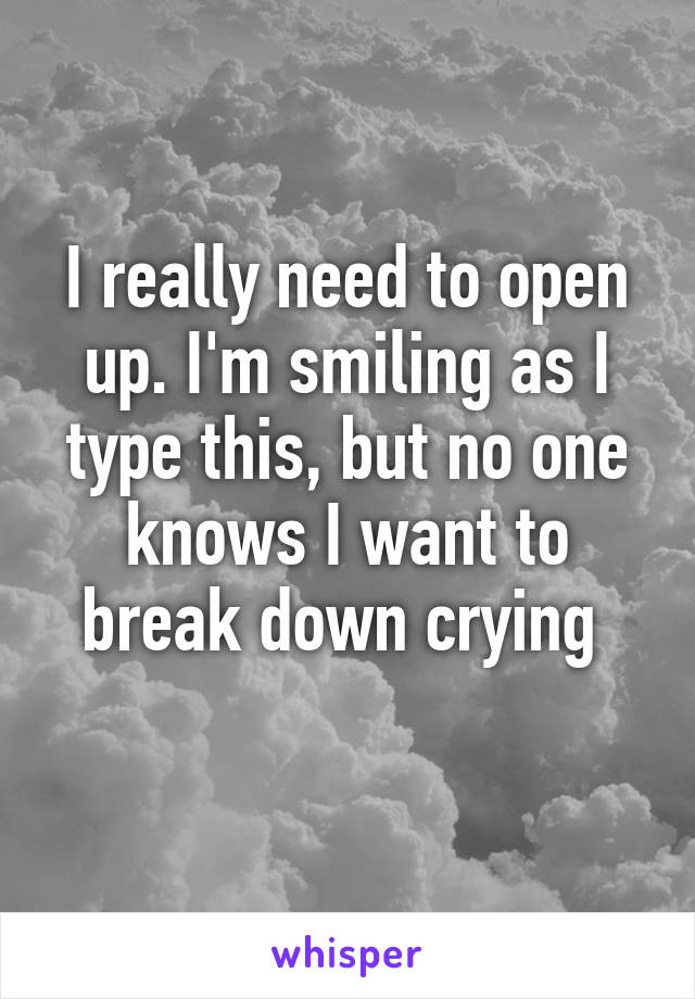 I really need to open up. I'm smiling as I type this, but no one knows I want to break down crying 
