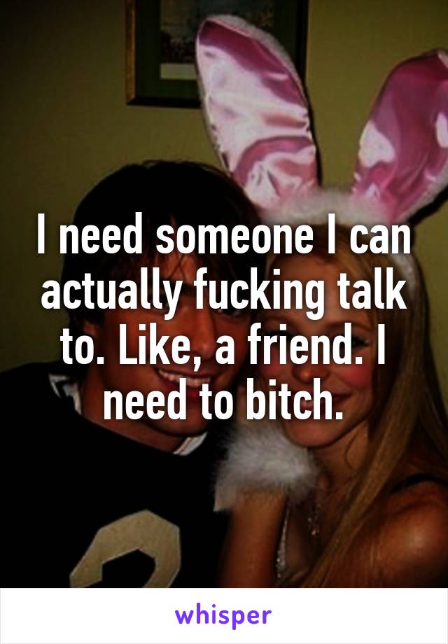 I need someone I can actually fucking talk to. Like, a friend. I need to bitch.