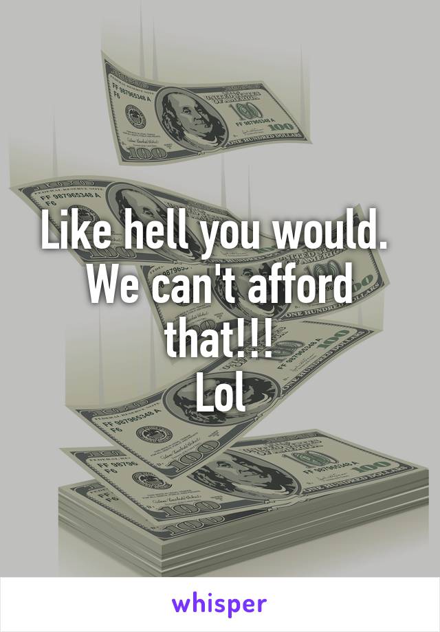 Like hell you would.  We can't afford that!!!
Lol