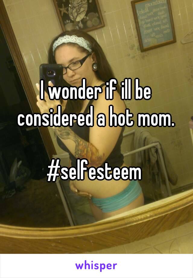 I wonder if ill be considered a hot mom. 

#selfesteem 