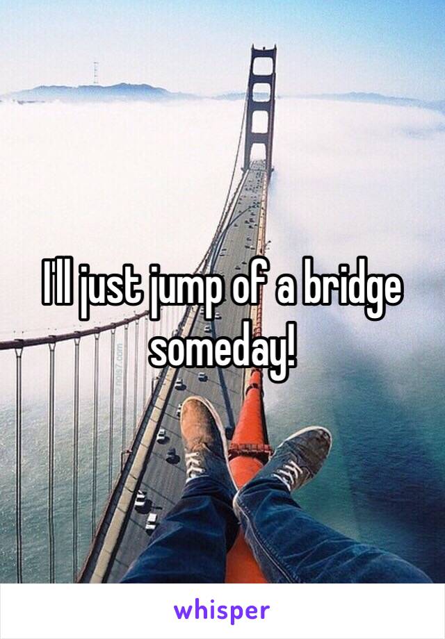 I'll just jump of a bridge someday!