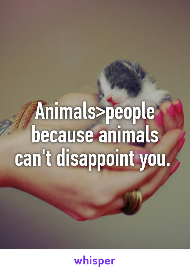 Animals>people because animals can't disappoint you. 