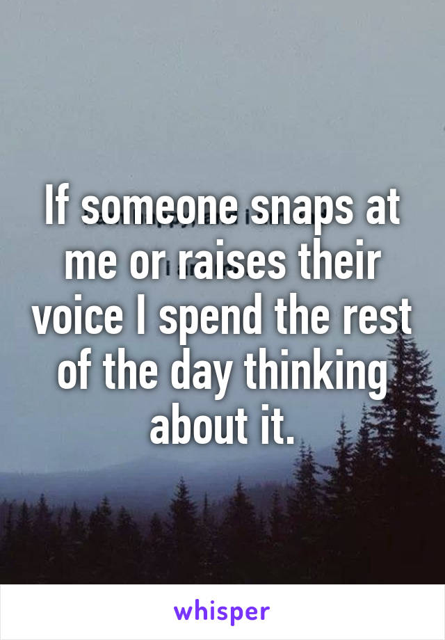 If someone snaps at me or raises their voice I spend the rest of the day thinking about it.