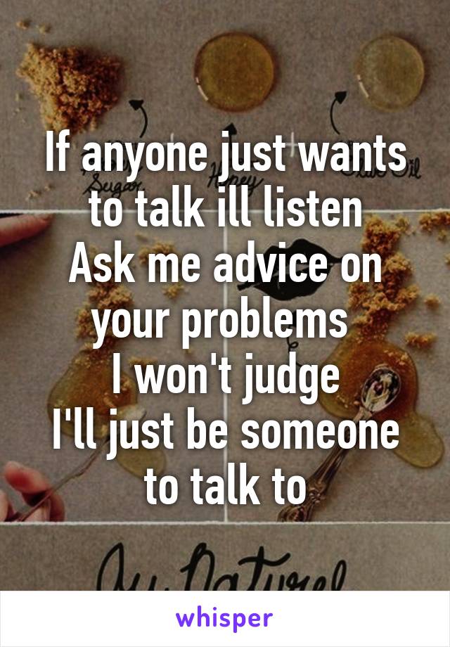 If anyone just wants to talk ill listen
Ask me advice on your problems 
I won't judge
I'll just be someone to talk to