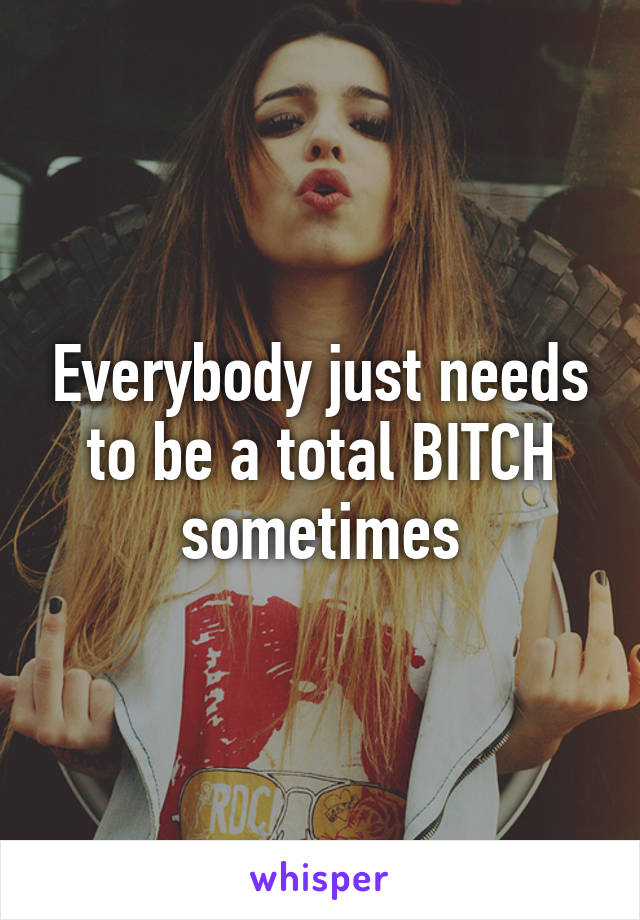 Everybody just needs to be a total BITCH sometimes