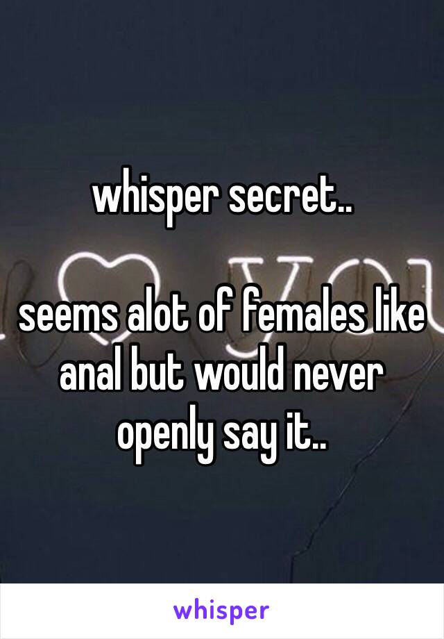 whisper secret..

seems alot of females like anal but would never openly say it..