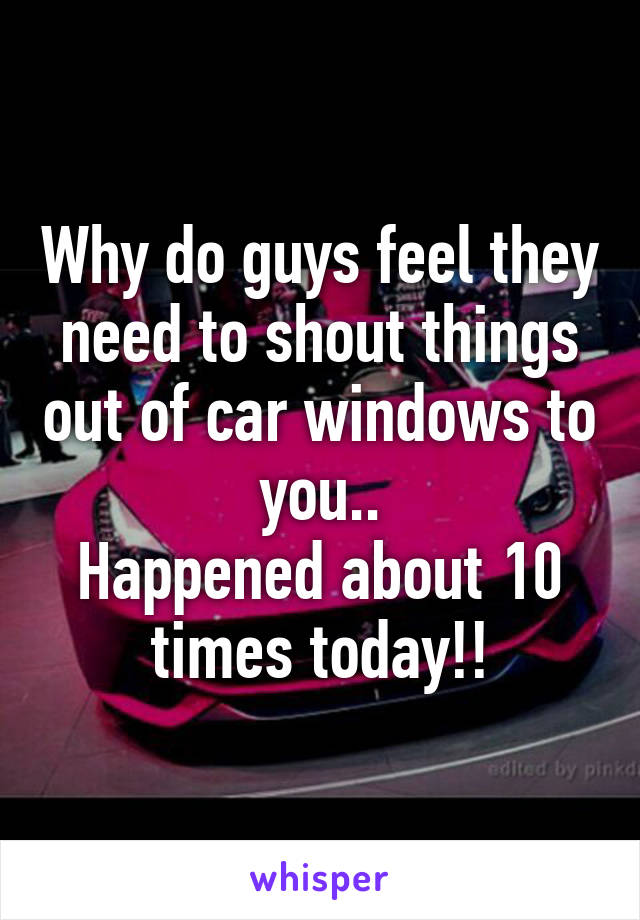 Why do guys feel they need to shout things out of car windows to you..
Happened about 10 times today!!